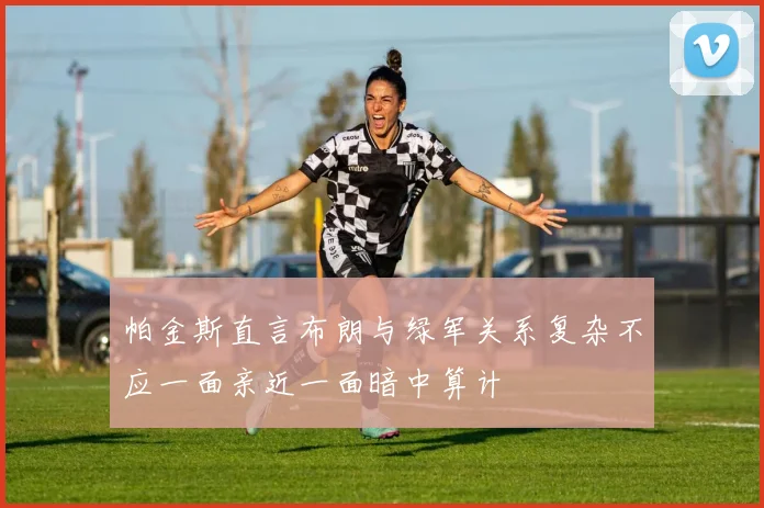 帕金斯直言布朗与绿军关系复杂不应一面亲近一面暗中算计