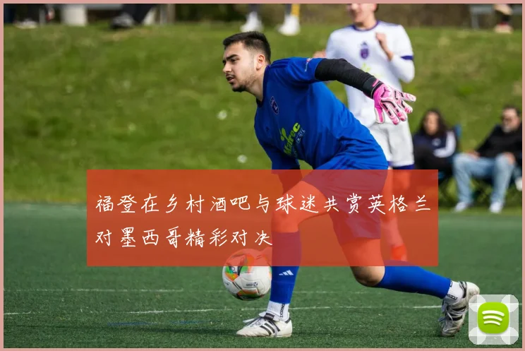 福登在乡村酒吧与球迷共赏英格兰对墨西哥精彩对决