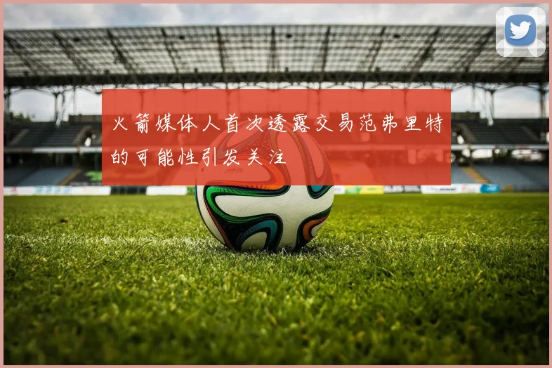 火箭媒体人首次透露交易范弗里特的可能性引发关注