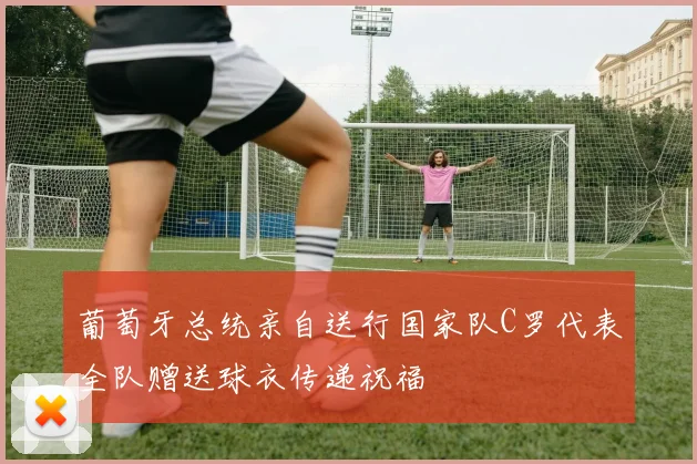 葡萄牙总统亲自送行国家队C罗代表全队赠送球衣传递祝福