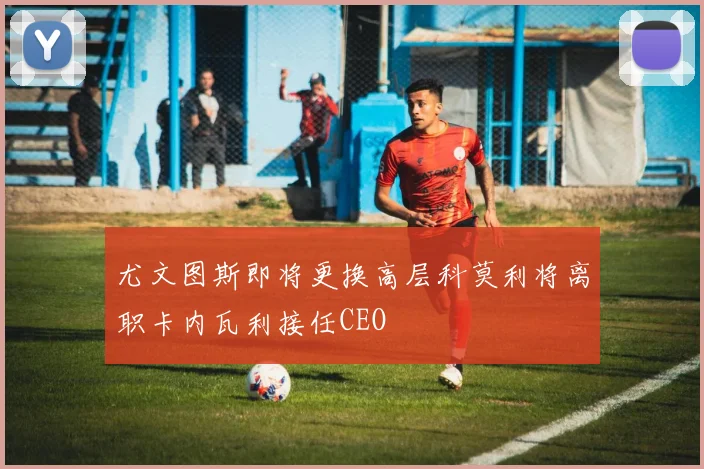 尤文图斯即将更换高层科莫利将离职卡内瓦利接任CEO