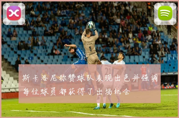 斯卡洛尼称赞球队表现出色并强调每位球员都获得了出场机会
