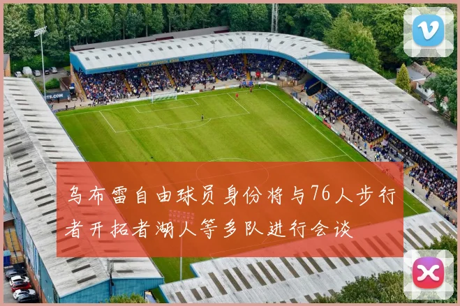 乌布雷自由球员身份将与76人步行者开拓者湖人等多队进行会谈