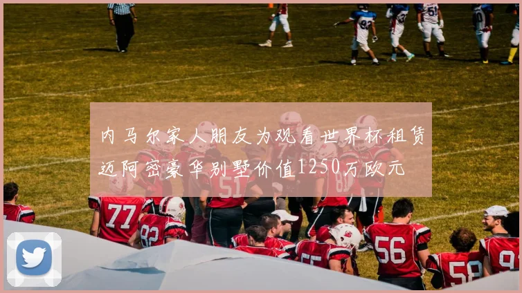 内马尔家人朋友为观看世界杯租赁迈阿密豪华别墅价值1250万欧元