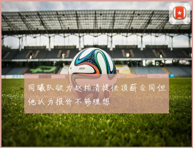 同曦队欲为赵柏清提供顶薪合同但他认为报价不够理想