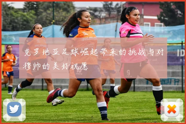 克罗地亚足球崛起带来的挑战与对穆帅的美好祝愿