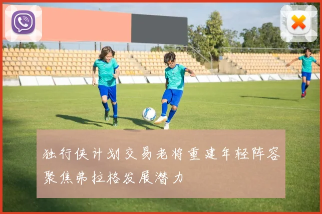 独行侠计划交易老将重建年轻阵容聚焦弗拉格发展潜力